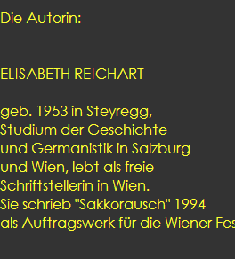 Die Autorin: 
  
 
ELISABETH REICHART  

geb. 1953 in Steyregg, 
Studium der Geschichte 
und Germanistik in Salzburg 
und Wien, lebt als freie 
Schriftstellerin in Wien. 
Sie schrieb 
